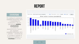 report
Per abilitare le statistiche:
AMMINISTRAZIONE SITO
> FUNZIONALITA'
AVANZATE e cliccare
sull'opzione abilita
statistiche
Le statistiche
appesantiscono il server,
per regolarle':
AMMINISTRAZIONE SITO
> SERVER > STATISTICHE
si consiglia di settarle al
mattino e di abilitare un
runtime di un'ora.
statistiche
 