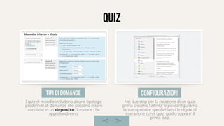 quiz
I quiz di moodle includono alcune tipologie
predefinite di domande che possono essere
condivise in un deposito domande che
approfondiremo.
tipi di domande
Nei due step per la creazione di un quiz,
prima creiamo l'attivita' e poi configuriamo
le sue opzioni e specifichiamo le regole di
interazione con il quiz; quello sopra e' il
primo step.
configurazioni
 