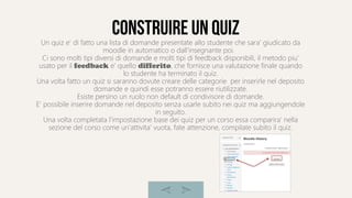 construire un quiz
Un quiz e' di fatto una lista di domande presentate allo studente che sara' giudicato da
moodle in automatico o dall'insegnante poi.
Ci sono molti tipi diversi di domande e molti tipi di feedback disponibili, il metodo piu'
usato per il feedback e' quello differito, che fornisce una valutazione finale quando
lo studente ha terminato il quiz.
Una volta fatto un quiz si saranno dovute creare delle categorie per inserirle nel deposito
domande e quindi esse potranno essere riutilizzate.
Esiste persino un ruolo non default di condivisore di domande.
E' possibile inserire domande nel deposito senza usarle subito nei quiz ma aggiungendole
in seguito.
Una volta completata l'impostazione base dei quiz per un corso essa comparira' nella
sezione del corso come un'attivita' vuota, fate attenzione, compilate subito il quiz.
 