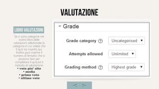 valutazione
Se ci sono categorie nel
vostro libro delle
valutazioni selezionate la
categoria in cui volete che
il quiz sia inserito qui.
Inoltre puoi inserire il
numero di tentativi che si
possono fare per
completare il quiz,ed il
metodo di valutazione:
●
voto piu' alto
●
media
●
primo voto
●
ultimo voto
libro valutazioni
 