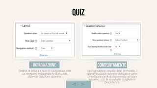 quiz
Ordine di lettura e tipo di navigazione con
cui vengono impaginate le domande,
dipende dalla loro quantita'
impaginazione
La disposizione casuale delel domande, il
tipo di feedback sul'esito del quiz e come
l'interfaccia cambia disponendo ad ogni
tentativo solo le domande sbagliate in
precedenza.
comportamento
 