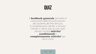 quiz
Il feedback generale permette di
comunicare delle istruzioni precise
allo studente alla fine del quiz.
Il completamento attivita' o accesso
ristretto e' attivo solo se sono stati
attivati I moduli attivita'
condizionali e
completamento attivita' per
sito e corso
 