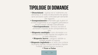 Tipologie di domande
●
Descrizioni – questa non e' realmente una
domanda, e' un testo di descrizione che spesso
serve ad essere usato come base per domande
che seguono.
●
Componimento – Permette agli studenti di
scrvere lungamente su un soggetto particolare e
devono essere valutate manualmente.
●
Corrispondenza – fornisce una lista di
domande e risposte da far corrispondere tra
loro.
●
Risposta multipla - sono domande a cui
corrispondono molte risposte da scegliere con
un tasto selezione.
●
Risposta breve – vengono valutate su
modelli semplici di risposta
●
Risposte inglobate – un testo che contiene
le proprie risposte, include domande a risposta
multipla, risposta breve e numerica.
●
Vero o Falso
 