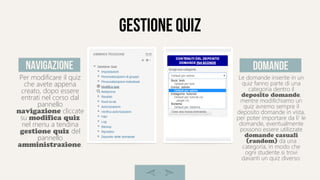 gestione quiz
Per modificare il quiz
che avete appena
creato, dopo essere
entrati nel corso dal
pannello
navigazione cliccate
su modifica quiz
nel menu a tendina
gestione quiz del
pannello
amministrazione.
Le domande inserite in un
quiz fanno parte di una
categoria dentro il
deposito domande,
mentre modifichiamo un
quiz avremo sempre il
deposito domande in vista,
per poter importare da li' le
domande, eventualmente
possono essere utilizzate
domande casuali
(random) da una
categoria, in modo che
ogni studente si trovi
davanti un quiz diverso.
navigazione domande
 