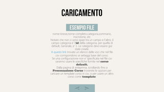 caricamento
nome-breve,nome-completo,categoria,sommario,
inscrizione, etc
Notare che non ci sono spazi tra un campo e l'altro; il
campo categoria e' l'id della categoria, per quella di
default, Generale, e' 1. Le categorie devo essere gia'
state create.
A questo link trovate un elenco delle voci che nel file
csv corrispondono ai settaggi base del corso.
Se una configurazione non e' specificata nel file csv
saranno usare le soecifiche fornite nel corso
default.
Dalla pagina di anteprima, scrollando fino a
Processazione Corso troverete le opzioni per
caricare un template corso in csv, o per usare un altro
corso come template.
esempio file
 