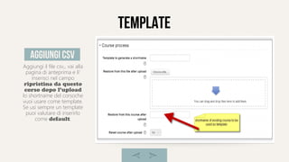 template
Aggiungi il file csv,, vai alla
pagina di anteprima e li'
inserisci nel campo
ripristina da questo
corso dopo l'upload
lo shortname del corsoche
vuoi usare come template.
Se usi sempre un template
puoi valutare di inserirlo
come default.
aggiungi csv
 