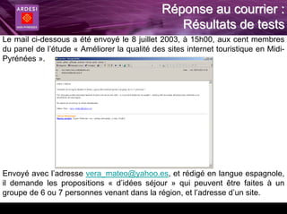 Réponse au courrier :
                                                 Résultats de tests
Le mail ci-dessous a été envoyé le 8 juillet 2003, à 15h00, aux cent membres
du panel de l’étude « Améliorer la qualité des sites internet touristique en Midi-
Pyrénées ».




Envoyé avec l’adresse vera_mateo@yahoo.es, et rédigé en langue espagnole,
il demande les propositions « d’idées séjour » qui peuvent être faites à un
groupe de 6 ou 7 personnes venant dans la région, et l’adresse d’un site.
 