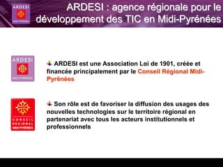 ARDESI : agence régionale pour le
développement des TIC en Midi-Pyrénées



     ARDESI est une Association Loi de 1901, créée et
  financée principalement par le Conseil Régional Midi-
  Pyrénées



    Son rôle est de favoriser la diffusion des usages des
  nouvelles technologies sur le territoire régional en
  partenariat avec tous les acteurs institutionnels et
  professionnels
 