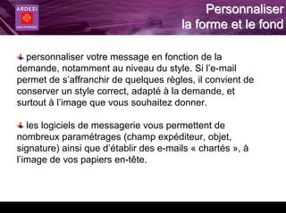 Personnaliser
                                        la forme et le fond

  personnaliser votre message en fonction de la
demande, notamment au niveau du style. Si l’e-mail
permet de s’affranchir de quelques règles, il convient de
conserver un style correct, adapté à la demande, et
surtout à l’image que vous souhaitez donner.

   les logiciels de messagerie vous permettent de
nombreux paramétrages (champ expéditeur, objet,
signature) ainsi que d’établir des e-mails « chartés », à
l’image de vos papiers en-tête.
 