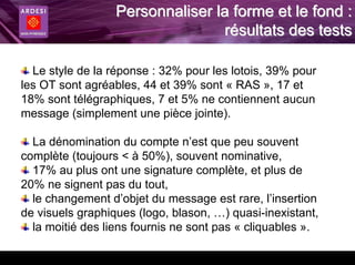 Personnaliser la forme et le fond :
                                 résultats des tests

  Le style de la réponse : 32% pour les lotois, 39% pour
les OT sont agréables, 44 et 39% sont « RAS », 17 et
18% sont télégraphiques, 7 et 5% ne contiennent aucun
message (simplement une pièce jointe).

  La dénomination du compte n’est que peu souvent
complète (toujours < à 50%), souvent nominative,
  17% au plus ont une signature complète, et plus de
20% ne signent pas du tout,
  le changement d’objet du message est rare, l’insertion
de visuels graphiques (logo, blason, …) quasi-inexistant,
  la moitié des liens fournis ne sont pas « cliquables ».
 