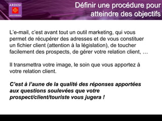 Définir une procédure pour
                                atteindre des objectifs

L’e-mail, c’est avant tout un outil marketing, qui vous
permet de récupérer des adresses et de vous constituer
un fichier client (attention à la législation), de toucher
facilement des prospects, de gérer votre relation client, …

Il transmettra votre image, le soin que vous apportez à
votre relation client.

C’est à l’aune de la qualité des réponses apportées
aux questions soulevées que votre
prospect/client/touriste vous jugera !
 