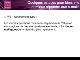Quelques astuces pour bien, vite
                     et mieux répondre aux e-mails

  N°1 – les réponses type :

Les mêmes questions reviennent régulièrement ? Il paraît
alors logique de préparer quelques éléments, voire des e-
mail type pour y répondre plus rapidement.
 