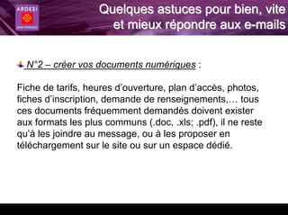Quelques astuces pour bien, vite
                      et mieux répondre aux e-mails


  N°2 – créer vos documents numériques :

Fiche de tarifs, heures d’ouverture, plan d’accès, photos,
fiches d’inscription, demande de renseignements,… tous
ces documents fréquemment demandés doivent exister
aux formats les plus communs (.doc, .xls; .pdf), il ne reste
qu’à les joindre au message, ou à les proposer en
téléchargement sur le site ou sur un espace dédié.
 