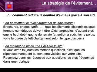 La stratégie de l’évitement…

… ou comment réduire le nombre d’e-mails grâce à son site

• en permettant le téléchargement de documents :
Brochures, photos, tarifs, …, tous les éléments disponibles sous
formats numériques doivent être téléchargeables, d’autant plus
que le haut débit gagne du terrain (attention à spécifier le poids,
voire la durée de téléchargement selon le type d’accès.)

• en mettant en place une FAQ sur le site :
si vous avez toujours les mêmes questions, c’est que les
réponses manquent ou sont peu visibles sur votre site.
Recensez donc les réponses aux questions les plus fréquentes
dans une rubrique.
 