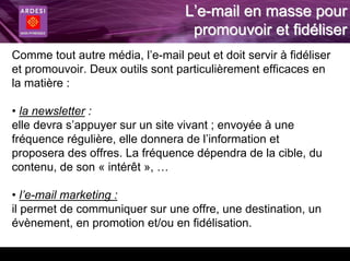 L’e-mail en masse pour
                                   promouvoir et fidéliser
Comme tout autre média, l’e-mail peut et doit servir à fidéliser
et promouvoir. Deux outils sont particulièrement efficaces en
la matière :

• la newsletter :
elle devra s’appuyer sur un site vivant ; envoyée à une
fréquence régulière, elle donnera de l’information et
proposera des offres. La fréquence dépendra de la cible, du
contenu, de son « intérêt », …

• l’e-mail marketing :
il permet de communiquer sur une offre, une destination, un
évènement, en promotion et/ou en fidélisation.
 