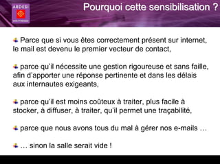 Pourquoi cette sensibilisation ?


   Parce que si vous êtes correctement présent sur internet,
le mail est devenu le premier vecteur de contact,

   parce qu’il nécessite une gestion rigoureuse et sans faille,
afin d’apporter une réponse pertinente et dans les délais
aux internautes exigeants,

  parce qu’il est moins coûteux à traiter, plus facile à
stocker, à diffuser, à traiter, qu’il permet une traçabilité,

  parce que nous avons tous du mal à gérer nos e-mails …

  … sinon la salle serait vide !
 