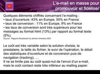 L’e-mail en masse pour
                                                          promouvoir et fidéliser
Quelques éléments chiffrés concernant l’e-mailing :
• taux d’ouverture :43% en Europe, 55% en France
• taux de conversion : 11% en Europe, 9% en France
• les taux de conversion sont très supérieurs pour les
messages au format html (13%) par rapport au format texte
(5%).
Source : Rapport Doubleclick du dernier trimestre 2003


Le coût est très variable selon la solution choisie, le
prestataire, la taille du fichier, le suivi de l’opération, le détail
des statistiques d’ouverture et de conversion puis de
navigation (tracking), …
Il ne se limite pas au coût quasi-nul de l’envoi d’un e-mail,
mais le coût contact reste très inférieur au mailing papier.
 