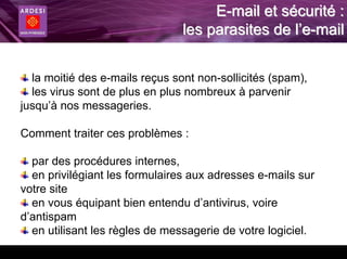 E-mail et sécurité :
                                les parasites de l’e-mail


  la moitié des e-mails reçus sont non-sollicités (spam),
  les virus sont de plus en plus nombreux à parvenir
jusqu’à nos messageries.

Comment traiter ces problèmes :

  par des procédures internes,
  en privilégiant les formulaires aux adresses e-mails sur
votre site
  en vous équipant bien entendu d’antivirus, voire
d’antispam
  en utilisant les règles de messagerie de votre logiciel.
 