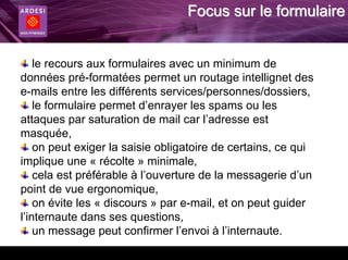 Focus sur le formulaire


    le recours aux formulaires avec un minimum de
données pré-formatées permet un routage intellignet des
e-mails entre les différents services/personnes/dossiers,
    le formulaire permet d’enrayer les spams ou les
attaques par saturation de mail car l’adresse est
masquée,
    on peut exiger la saisie obligatoire de certains, ce qui
implique une « récolte » minimale,
    cela est préférable à l’ouverture de la messagerie d’un
point de vue ergonomique,
    on évite les « discours » par e-mail, et on peut guider
l’internaute dans ses questions,
    un message peut confirmer l’envoi à l’internaute.
 