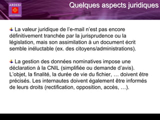 Quelques aspects juridiques


  La valeur juridique de l’e-mail n’est pas encore
définitivement tranchée par la jurisprudence ou la
législation, mais son assimilation à un document écrit
semble inéluctable (ex. des citoyens/administrations).

  La gestion des données nominatives impose une
déclaration à la CNIL (simplifiée ou demande d’avis).
L’objet, la finalité, la durée de vie du fichier, … doivent être
précisés. Les internautes doivent également être informés
de leurs droits (rectification, opposition, accès, …).
 