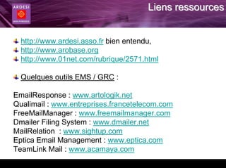Liens ressources


  http://www.ardesi.asso.fr bien entendu,
  http://www.arobase.org
  http://www.01net.com/rubrique/2571.html

  Quelques outils EMS / GRC :

EmailResponse : www.artologik.net
Qualimail : www.entreprises.francetelecom.com
FreeMailManager : www.freemailmanager.com
Dmailer Filing System : www.dmailer.net
MailRelation : www.sightup.com
Eptica Email Management : www.eptica.com
TeamLink Mail : www.acamaya.com
 
