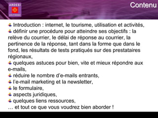 Contenu

  Introduction : internet, le tourisme, utilisation et activités,
  définir une procédure pour atteindre ses objectifs : la
relève du courrier, le délai de réponse au courrier, la
pertinence de la réponse, tant dans la forme que dans le
fond, les résultats de tests pratiqués sur des prestataires
régionaux,
  quelques astuces pour bien, vite et mieux répondre aux
e-mails,
  réduire le nombre d’e-mails entrants,
  l’e-mail marketing et la newsletter,
  le formulaire,
  aspects juridiques,
  quelques liens ressources,
… et tout ce que vous voudrez bien aborder !
 
