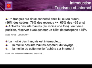Introduction
                                              Tourisme et Internet

  Un français sur deux connecté chez lui ou au bureau
(86% des cadres, 76% des revenus ++, 65% des –35 ans)
  Activités des internautes (au moins une fois) : en 3ème
position, réserver et/ou acheter un billet de transports : 45%
Etude IPSOS – Janvier 2004


   La moitié des français est internaute…
   … la moitié des internautes achètent du voyage…
   … la moitié de cette moitié l’achète sur internet !
Etude TNS Sofrès et Last Minute – Mars 2004
 