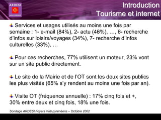 Introduction
                                                      Tourisme et internet
   Services et usages utilisés au moins une fois par
semaine : 1- e-mail (84%), 2- actu (46%), …, 6- recherche
d’infos sur loisirs/voyages (34%), 7- recherche d’infos
culturelles (33%), …

  Pour ces recherches, 77% utilisent un moteur, 23% vont
sur un site public directement.

  Le site de la Mairie et de l’OT sont les deux sites publics
les plus visités (65% s’y rendent au moins une fois par an).

  Visite OT (fréquence annuelle) : 17% cinq fois et +,
30% entre deux et cinq fois, 18% une fois.
Sondage ARDESI Foyers midi-pyrénéens – Octobre 2002
 