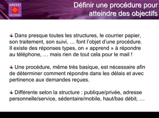 Définir une procédure pour
                                 atteindre des objectifs


   Dans presque toutes les structures, le courrier papier,
son traitement, son suivi, … font l’objet d’une procédure.
Il existe des réponses types, on « apprend » à répondre
au téléphone, … mais rien de tout cela pour le mail !

  Une procédure, même très basique, est nécessaire afin
de déterminer comment répondre dans les délais et avec
pertinence aux demandes reçues.

  Différente selon la structure : publique/privée, adresse
personnelle/service, sédentaire/mobile, haut/bas débit, …
 