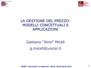 LA GESTIONE DEL PREZZO:
 MODELLI CONCETTUALI E
      APPLICAZIONI


     Gaetano “Nino” Miceli
         g.miceli@unical.it



MUMM - Università "La Sapienza", Roma, 28-29 aprile 2011   1
 