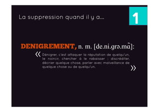 1La suppression quand il y a…
DENIGREMENT, n. m. [de.ni.ɡrǝ.mɑ̃]:
Dénigrer, c’est attaquer la réputation de quelqu'un,
le noircir, chercher à le rabaisser ; discréditer,
décrier quelque chose, parler avec malveillance de
quelque chose ou de quelqu'un.
«
»
 