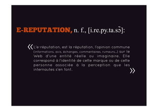 E-REPUTATION, n. f., [i.re.py.ta.sɔ̃]:
L'e-réputation, est la réputation, l’opinion commune
(informations, avis, échanges, commentaires, rumeurs…) sur le
Web d'une entité réelle ou imaginaire. Elle
correspond à l’identité de cette marque ou de cette
personne associée à la perception que les
internautes s'en font.
«
»
 