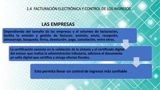1.4 FACTURACIÓN ELECTRÓNICA Y CONTROL DE LOS INGRESOS
Dependiendo del tamaño de las empresas y el volumen de facturación,
facilita la emisión y gestión de facturas: emisión, envío, recepción,
almacenaje, búsqueda, firma, devolución, pago, cancelación, entre otros.
La certificación consiste en la validación de la sintaxis y el certificado digital
del emisor que realiza la administración tributaria, adiciona al documento
un sello digital que certifica y otorga efectos fiscales.
Esto permita llevar un control de ingresos más confiable
LAS EMPRESAS
 
