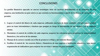 CONCLUSIONES
La gestión financiera apoyada en nuevas tecnologías tiene un carácter determinante en la economía de una
empresa, una institución un país entero ya que sustenta su funcionamiento a partir de la eficacia de sus acciones y
permite:
1. Lograr el control del dinero de cada empresa, utilizando una base de datos confiable y lo más segura posible
para no tener intromisiones o hackeos que pongan en riesgo la información de sus clientes y de la empresa
misma.
2. Maximizar el control de créditos de cada empresa, asegurar las cobranzas para garantizar la sustentabilidad
financiera y los activos de las mismas.
3. Manejo de la cartera vencida con el fin de promover el flujo y movimiento financiero.
4. Facilitar el control de los recursos físicos y financieros de una empresa o institución educativa, y una mayor
organización de indicadores para mejorar los servicios y obtener mejores resultados.
 