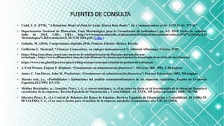 FUENTES DE CONSULTA
• Codd, E. F. (1970). "A Relational Model of Data for Large Shared Data Banks". In: Communications of the ACM 13 (6): 377-387
• Departamento Nacional de Planeación. Guía Metodológica para la Formulación de Indicadores, pp. 4-5. 2010. Fecha de consulta:
Julio de 2015. URL: URL: http://www.bogota.unal.edu.co/planeacion/download/documentos-enlaces/DNP%20Guia%20
Metodologica%20Formulacion%20-%20 2010.pdf [ Links ]
• Galindo, M. (2010). Comprobantes digitales 2010, Primera Edición. México. Porrúa
• Guillermo L. Dumrauf, “Finanzas Corporativas, un enfoque latinoamerican”o, editorial Alfaomega. México, 2010.
• https://blog.bancobase.com/como-mejorar-la-administracion-de-finanzas-personales-con-
tecnologia , https://www.elfinanciero.com.mx/mis-finanzas/4-razones-para-poner-la-tecnologia-al-servicio-de-tus-finanzas
• https://www.rsm.global/peru/es/aportes/blog-rsm-peru/en-que-consiste-la-gestion-de-cobranzas
• J. Fred Weston, Eugene F. Brigham, “Fundamentos de administración financiera”, McGraw-Hill, 1994, 1148 páginas
• James C. Van Horne, John M. Wachowicz, “Fundamentos de administración financiera”, Pearson Educación, 2002, 768 páginas
• Maroto acín, j.a., «Posibilidades y limitaciones del análisis económicofinanciero de las empresas españolas», Papeles de Economía
Española,62 (1995) 113-136.
• Medina Hernández, u.; González Pérez, l. A., y correa rodríguez, A.,«Las bases de datos en la investigación de la situación financiera
yresultados de la empresa», Revista Española de Financiación y Conta-bilidad, vol. XXIX, 105 (julio-septiembre 2000) 743-780.
• Silvestre Pérez, P., «La Central de Balances del Banco de España», Revis-ta Española de Financiación y Contabilidad, 49 (1986) 53-
88.VALERO, F. J., «Una nueva fuente para el análisis de la empresa española»,Economistas, año XIII, 64 (1994).
 