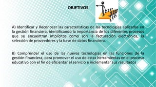 OBJETIVOS
A) Identificar y Reconocer las características de las tecnologías aplicadas en
la gestión financiera, identificando la importancia de los diferentes procesos
que se encuentran implícitos como son la facturación electrónica, la
selección de proveedores y la base de datos financiera.
B) Comprender el uso de las nuevas tecnologías en las funciones de la
gestión financiera, para promover el uso de estas herramientas en el proceso
educativo con el fin de eficientar el servicio e incrementar sus resultados
 