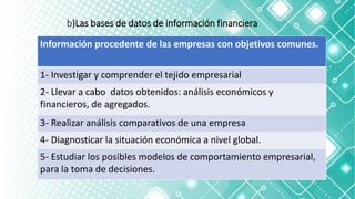 b)Las bases de datos de información financiera
Información procedente de las empresas con objetivos comunes.
1- Investigar y comprender el tejido empresarial
2- Llevar a cabo datos obtenidos: análisis económicos y
financieros, de agregados.
3- Realizar análisis comparativos de una empresa
4- Diagnosticar la situación económica a nivel global.
5- Estudiar los posibles modelos de comportamiento empresarial,
para la toma de decisiones.
 