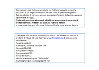 Il servizio arretrati è di norma gratuito ma l’editore ha avuto sempre la
possibilità di far pagare il doppio o anche il triplo di prezzo di copertina.
Tale possibilità, di norma, è sempre stampata all’interno della rivista assieme
agli altri dati di legge,,
Tendenzialmente non viene però addebitato alcun costo , tranne alcuni
prodotti forniti da PRESSDI ,ad esempio l’Editore Bonelli.
In questo caso bisogna informare il cliente affinché se ne assuma il costo.
Queste piattaforme WEB, in taluni casi, offrono anche servizi o vendita diQueste piattaforme WEB, in taluni casi, offrono anche servizi o vendita di
prodotti. Di rilievo c’è solo il servizio www.Primaedicola.it che consente
attualmente:
•Servizio arretrati
•Ricarica HO Mobile e cessione SIM
•Recapito libri IBS
•Recapito NESPRESSO
•Recapito AMAZON
•Recapito TIGOTA’
•Gestione reverse logistic “Il Libraccio”
•Market place per acquisto prodotti vari
 