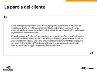www.sielco.it
www.sielco.it
‘‘
’’
Oltre alla digitalizzazione dei documenti, il progetto tracciabilità di ARXivar ha
velocizzato anche la redazione/inserimento dei certificati in termini di tempo
materiale dedicato a questa attività e diminuito il rischio di eventuali errori rispetto
al precedente lavoro manuale.
Essendo ancora in “collaudo” non abbiamo ancora attivato l’invio mail automatico
ai clienti, ma l’invio manuale, dopo alcuni intoppi in avvio prontamente risolti, sta
procedendo molto bene. Una volta che anche la nuova implementazione prevista
per gestire gli articoli in KIT sarà concretizzata e verrà automatizzato il tutto,
questo permetterà maggior risparmio di tempo di lavoro.
La parola del cliente
 