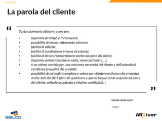 www.sielco.it
www.sielco.it
‘‘
’’
Sostanzialmente abbiamo come pro:
• risparmio di tempo e forza lavoro;
• possibilità di errore nettamente inferiore;
• facilità di utilizzo;
• facilità di condivisione interna ed esterna;
• facilità di lettura/comprensione anche da parte dei clienti;
• risparmio ambientale (meno carta, meno inchiostro,…);
• è un ottimo servizio per una crescente necessità del cliente e dell’azienda di
certificare la qualità dei prodotti;
• possibilità di un’analisi completa e veloce per cliente/certificato che ci mostra
anche dati del DDT (data di spedizione e quindi frequenza di acquisto da parte
del cliente, articolo acquistato e relativo certificato). »
La parola del cliente
Davide Ambrosetti
Titolare
 