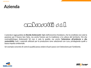 www.sielco.it
www.sielco.it
L’azienda è oggi guidata da Davide Ambrosetti, figlio dell’omonimo fondatore, che ha ereditato non solo la
passione per il lavoro ben fatto, ma anche l’amore per la tradizione e la cultura del territorio. Ciò che
contraddistingue Ambrosetti Srl non è solo la qualità, ma anche l’attenzione all’ambiente e alla
sostenibilità: tutti i materiali utilizzati per la produzione sono selezionati con cura, privilegiando quelli a
basso impatto ambientale.
Un esempio concreto di come la qualità possa andare di pari passo con l’attenzione per l’ambiente.
Azienda
 