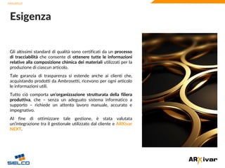 www.sielco.it
www.sielco.it
Gli altissimi standard di qualità sono certificati da un processo
di tracciabilità che consente di ottenere tutte le informazioni
relative alla composizione chimica dei materiali utilizzati per la
produzione di ciascun articolo.
Tale garanzia di trasparenza si estende anche ai clienti che,
acquistando prodotti da Ambrosetti, ricevono per ogni articolo
le informazioni utili.
Tutto ciò comporta un’organizzazione strutturata della filiera
produttiva, che – senza un adeguato sistema informatico a
supporto – richiede un attento lavoro manuale, accurato e
impegnativo.
Al fine di ottimizzare tale gestione, è stata valutata
un’integrazione tra il gestionale utilizzato dal cliente e ARXivar
NEXT.
Esigenza
 