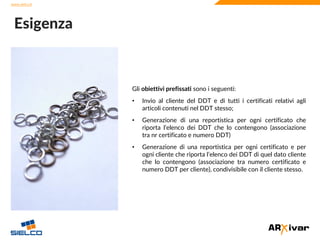www.sielco.it
www.sielco.it
Gli obiettivi prefissati sono i seguenti:
• Invio al cliente del DDT e di tutti i certificati relativi agli
articoli contenuti nel DDT stesso;
• Generazione di una reportistica per ogni certificato che
riporta l’elenco dei DDT che lo contengono (associazione
tra nr certificato e numero DDT)
• Generazione di una reportistica per ogni certificato e per
ogni cliente che riporta l’elenco dei DDT di quel dato cliente
che lo contengono (associazione tra numero certificato e
numero DDT per cliente), condivisibile con il cliente stesso.
Esigenza
 
