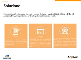 www.sielco.it
www.sielco.it
Per rispondere alle esigenze del cliente, si è pensato di sfruttare le potenzialità di ARXivar NEXT e del
gestionale SIGLA, integrandoli per rendere la gestione ottimizzata e fruibile.
Soluzione
Nel gestionale SIGLA, in fase di
registrazione dei DDT di vendita, per
ogni materiale di cui possono essere
composti gli articoli, potrà essere
richiamato il relativo certificato,
leggendo direttamente da ARXivar
NEXT.
Archiviazione in NEXT – tramite
modello - dei certificati relativi a
ciascun articolo con assegnazione di
un identificativo.
Archiviazione in ARXivar NEXT –
tramite modello - dei certificati relativi
a ciascun articolo con assegnazione di
un identificativo.
Il DDT viene archiviato in ARXivar
NEXT. Un processo workflow legge i
dati in SIGLA e invia una mail al cliente
con allegato il DDT stesso e tutti i
certificati dei materiali relativi agli
articoli in esso contenuti.
 
