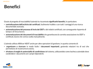 www.sielco.it
www.sielco.it
Grazie al progetto di tracciabilità l’azienda ha riscontrato significativi benefici, in particolare:
• centralizzazione dell’archivio dei certificati, facilmente fruibile e con tutti i vantaggi di una ricerca
documentale avanzata;
• automatizzazione del processo di invio dei DDT e dei relativi certificati, con conseguente risparmio di
tempo e di forza lavoro;
• automatizzazione dei documenti di tracciabilità che garantiscono la corretta associazione tra DDT e
certificati, lavoro che veniva svolto manualmente.
L’azienda utilizza ARXivar NEXT anche per altre operazioni di gestione, in quanto consente di:
• organizzare e ricercare in modo facile i documenti importanti, gestendo relazioni tra di essi che
permettono di ricostruirne la storia;
• sfruttare al meglio le potenzialità di condivisione del sistema, utilizzandolo come bacheca aziendale dove
condividere i documenti con i propri dipendenti.
Benefici
 