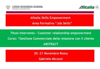 Alitalia Skills Empowerment
                Area Formativa “Job Skills”


 Titolo Intervento – Customer relationship empowerment
Corso: “Gestione Commerciale della relazione con il cliente
                        ABSTRACT


                 20 -21 Novembre Roma
                     Gabriele Micozzi
 