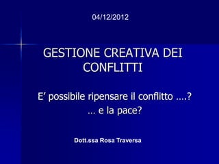 GESTIONE CREATIVA DEI
CONFLITTI
E’ possibile ripensare il conflitto ….?
… e la pace?
04/12/2012
Dott.ssa Rosa Traversa
 