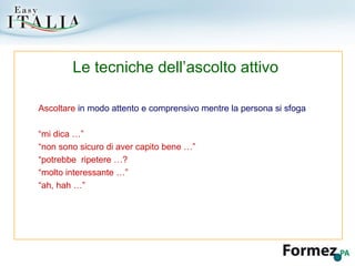 Ascoltare  in modo attento e comprensivo mentre la persona si sfoga “ mi dica …” “ non sono sicuro di aver capito bene …” “ potrebbe  ripetere …? “ molto interessante …” “ ah, hah …” Le tecniche dell’ascolto attivo 