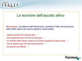 Riconoscere  il problema dell’interlocutore. accettare il fatto che la persona abbia delle ragioni per essere agitata e rassicuratela. “ capisco quello che intende dire …” “ sono spiacente per ciò che è successo …” “ mi sentirei nello stesso modo se mi fosse capitata la stessa cosa …” “ non la biasimo per ciò che sta provando …” “ so quanto sia difficile …” Le tecniche dell’ascolto attivo 