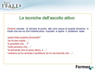 Chiarire  cercate  di arrivare al punto, alla vera causa di questa tensione, in modo che sia voi che l’interlocutore  riusciate  a capire  il  problema  reale. “ potrei farle qualche domanda?” “ se ho ben capito …” “ è possibile che …?” “ molti pensano che …” “ la domanda che mi pone allora, è …” “ vediamo se ho centrato il problema: lei mi sta dicendo che …” Le tecniche dell’ascolto attivo 